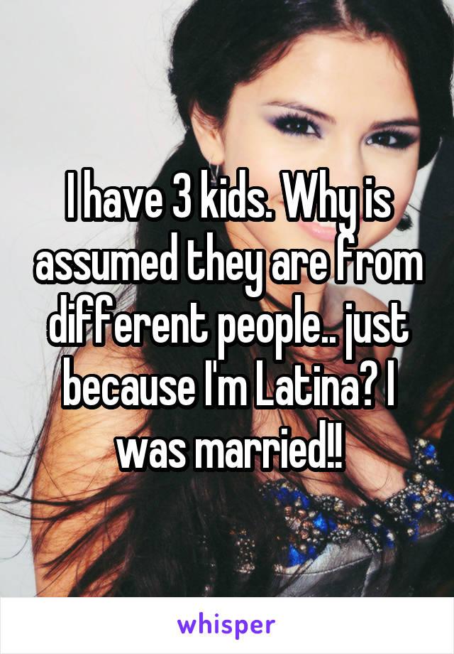 I have 3 kids. Why is assumed they are from different people.. just because I'm Latina? I was married!!