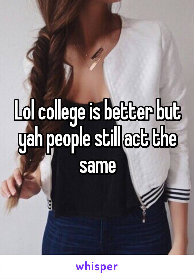 Lol college is better but yah people still act the same