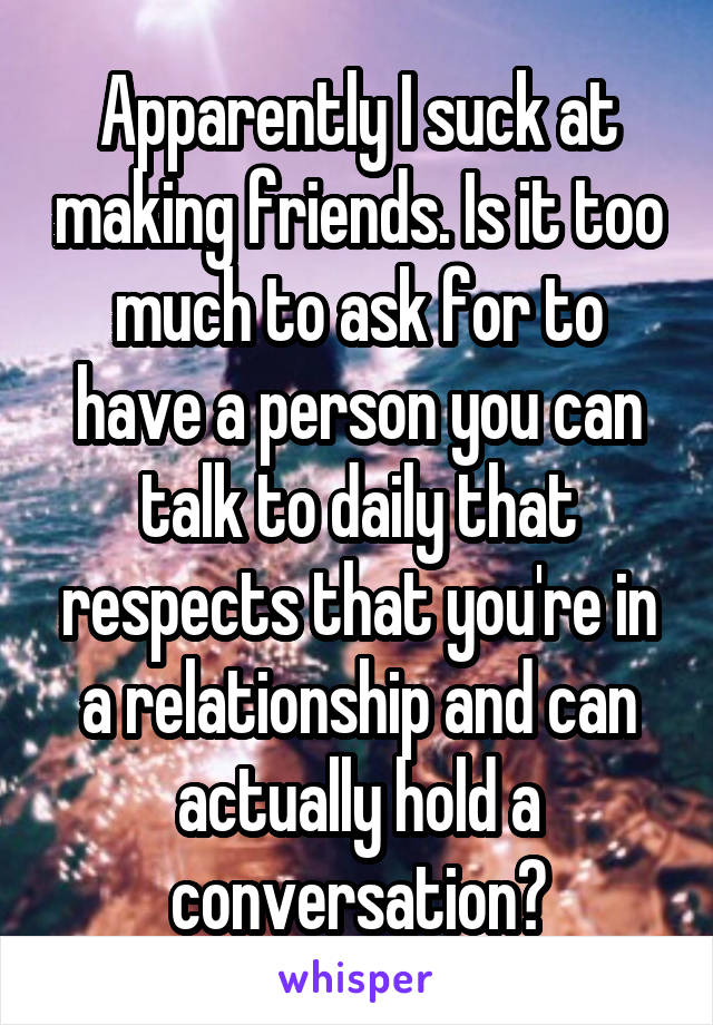 Apparently I suck at making friends. Is it too much to ask for to have a person you can talk to daily that respects that you're in a relationship and can actually hold a conversation?