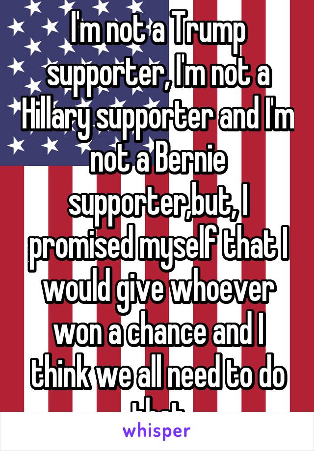 I'm not a Trump supporter, I'm not a Hillary supporter and I'm not a Bernie supporter,but, I promised myself that I would give whoever won a chance and I think we all need to do that