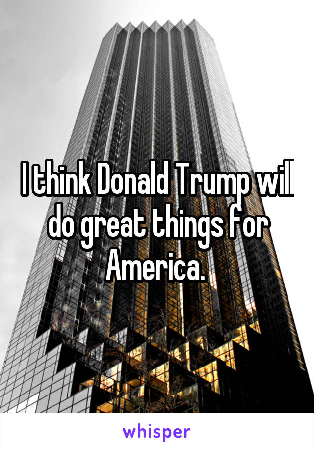 I think Donald Trump will do great things for America. 