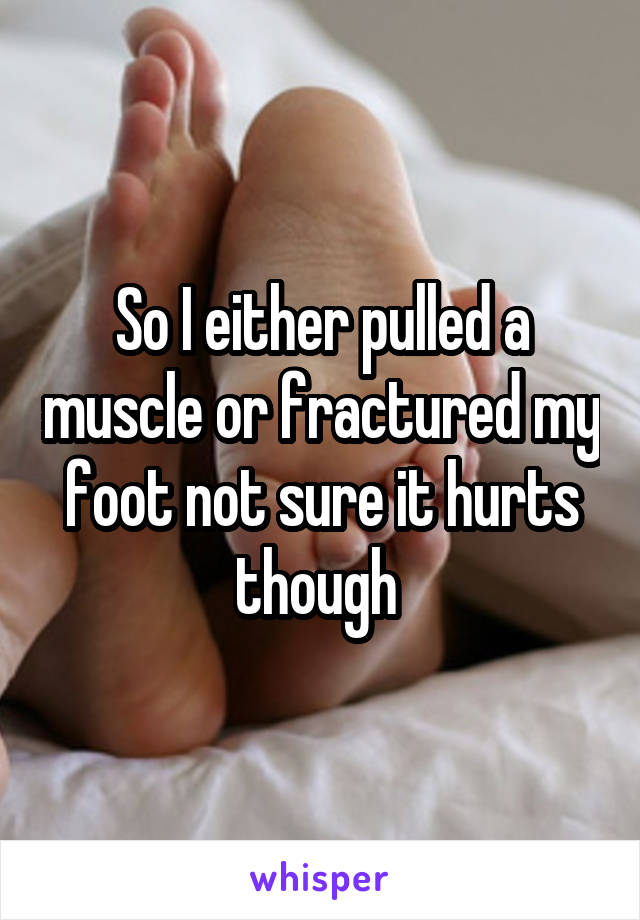 So I either pulled a muscle or fractured my foot not sure it hurts though 