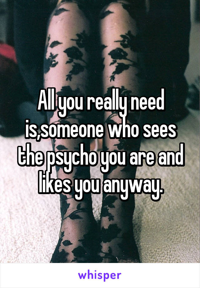 All you really need is,someone who sees the psycho you are and likes you anyway.