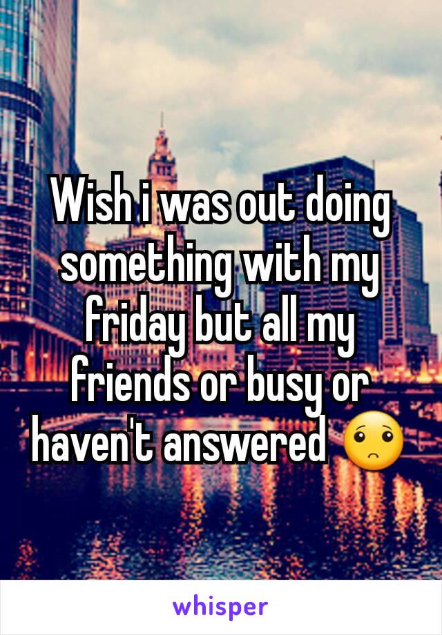 Wish i was out doing something with my friday but all my friends or busy or haven't answered 🙁