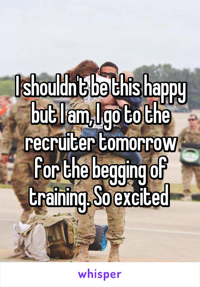 I shouldn't be this happy but I am, I go to the recruiter tomorrow for the begging of training. So excited 