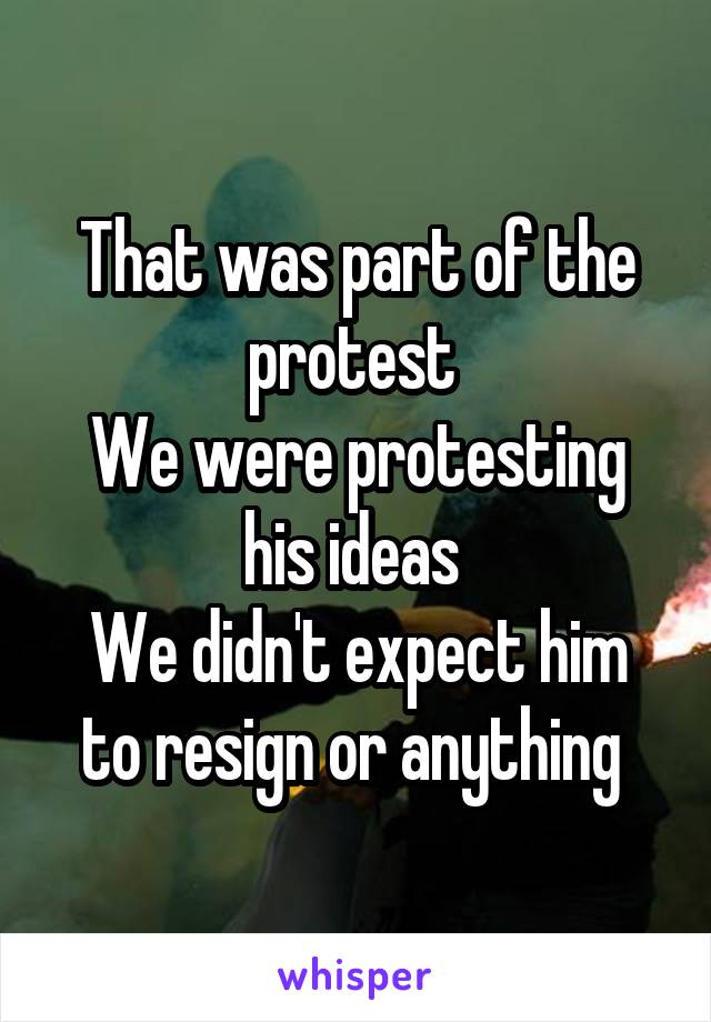 That was part of the protest 
We were protesting his ideas 
We didn't expect him to resign or anything 