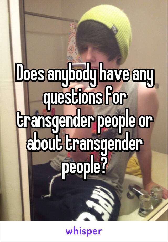 Does anybody have any questions for transgender people or about transgender people?