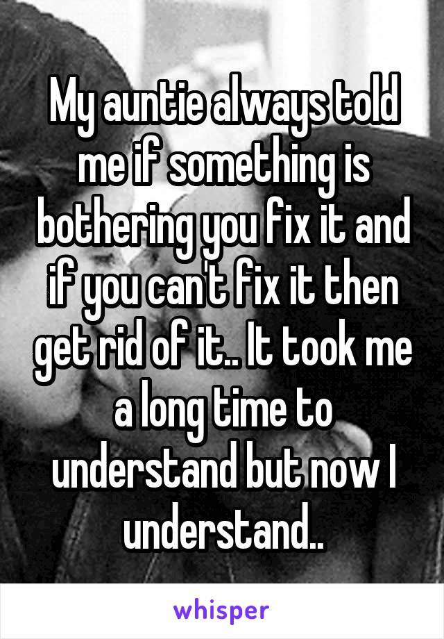 My auntie always told me if something is bothering you fix it and if you can't fix it then get rid of it.. It took me a long time to understand but now I understand..