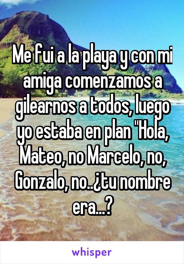 Me fui a la playa y con mi amiga comenzamos a gilearnos a todos, luego yo estaba en plan "Hola, Mateo, no Marcelo, no, Gonzalo, no..¿tu nombre era...?