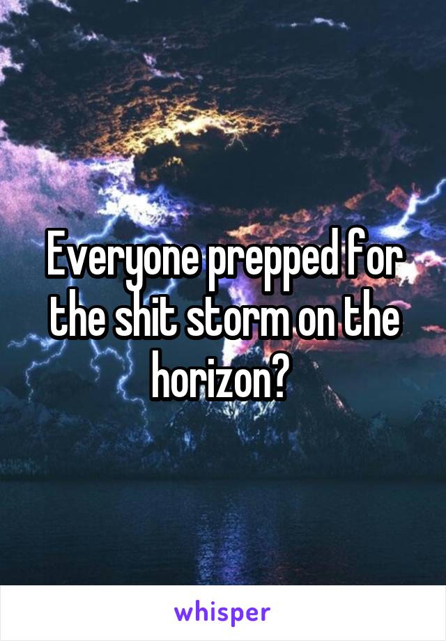 Everyone prepped for the shit storm on the horizon? 