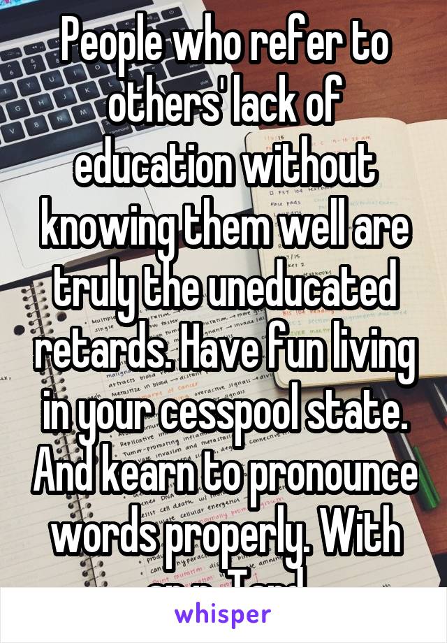 People who refer to others' lack of education without knowing them well are truly the uneducated retards. Have fun living in your cesspool state. And kearn to pronounce words properly. With an r. Tard