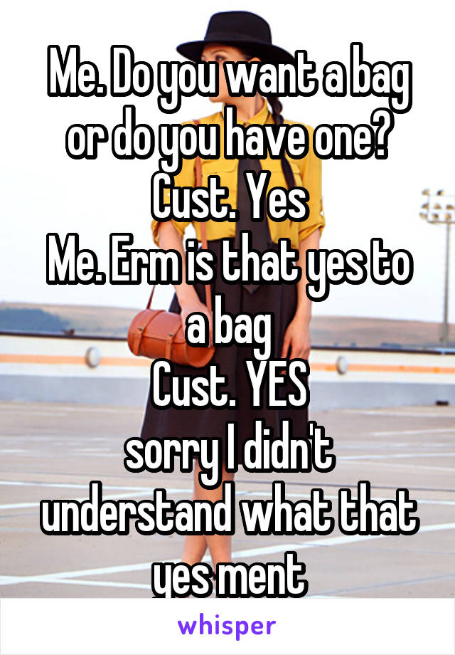 Me. Do you want a bag or do you have one?
Cust. Yes
Me. Erm is that yes to a bag
Cust. YES
sorry I didn't understand what that yes ment