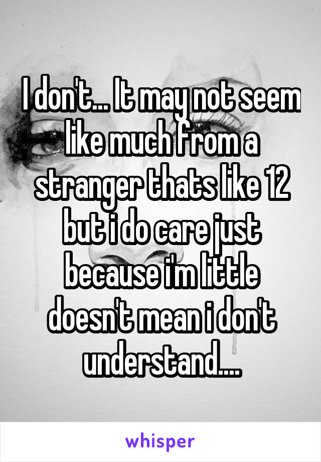 I don't... It may not seem like much from a stranger thats like 12 but i do care just because i'm little doesn't mean i don't understand....