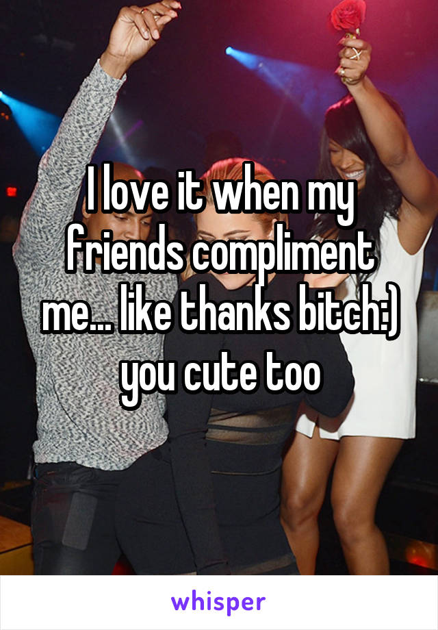 I love it when my friends compliment me... like thanks bitch:) you cute too
