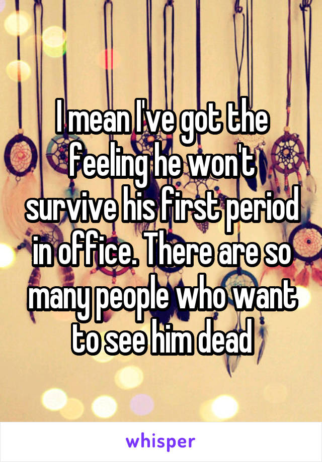 I mean I've got the feeling he won't survive his first period in office. There are so many people who want to see him dead