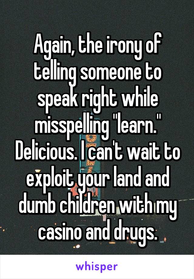 Again, the irony of telling someone to speak right while misspelling "learn." Delicious. I can't wait to exploit your land and dumb children with my casino and drugs.