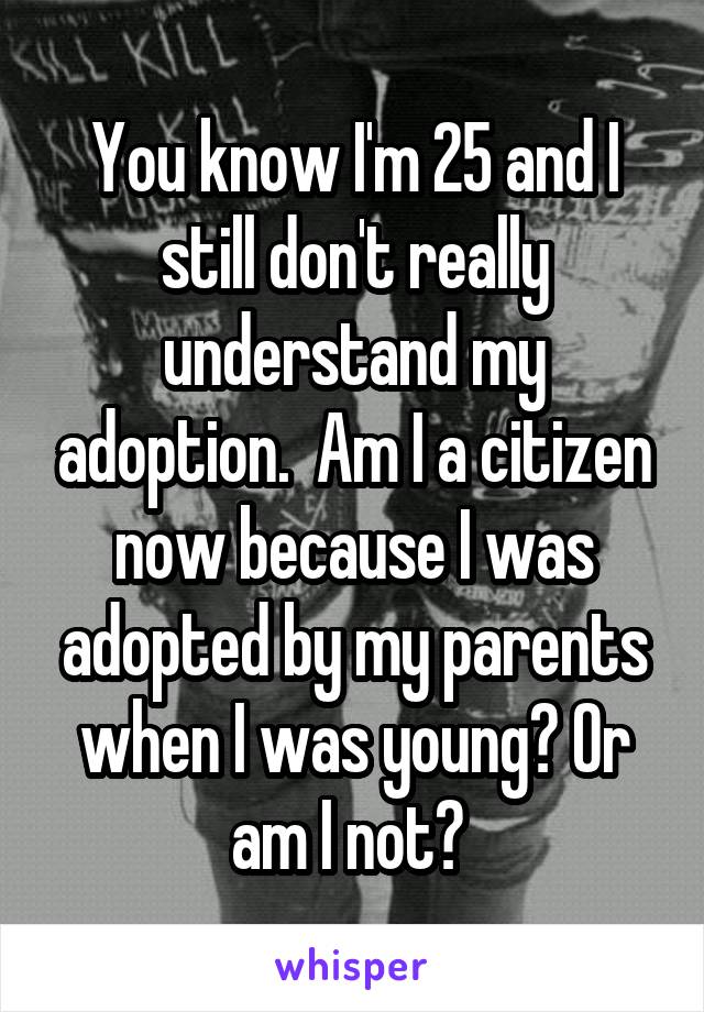 You know I'm 25 and I still don't really understand my adoption.  Am I a citizen now because I was adopted by my parents when I was young? Or am I not? 