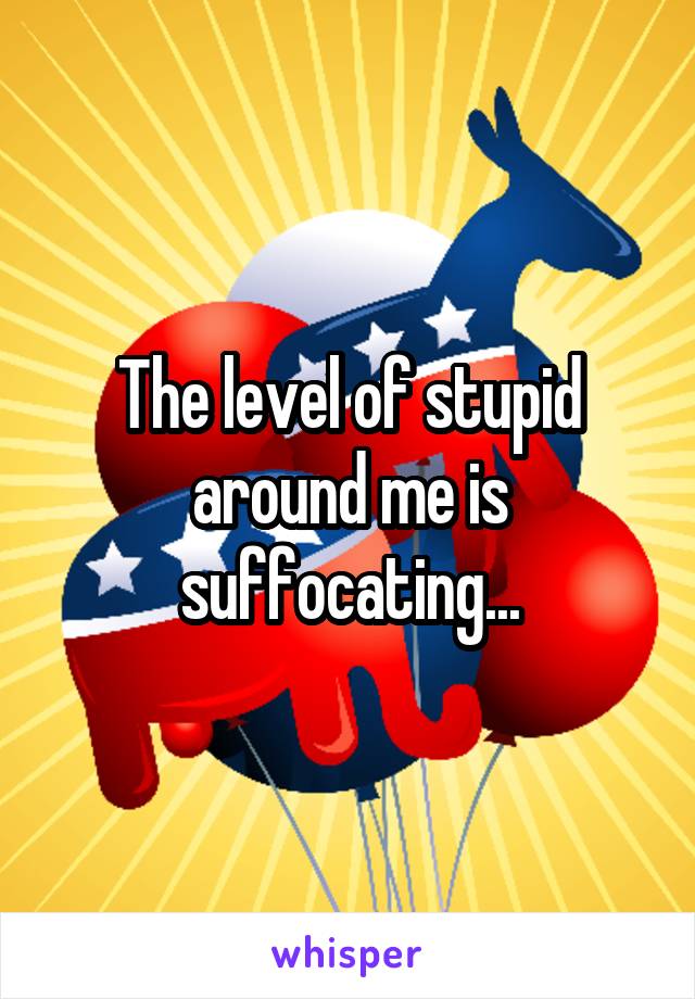 The level of stupid around me is suffocating...