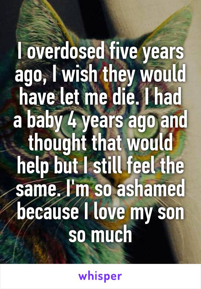 I overdosed five years ago, I wish they would have let me die. I had a baby 4 years ago and thought that would help but I still feel the same. I'm so ashamed because I love my son so much