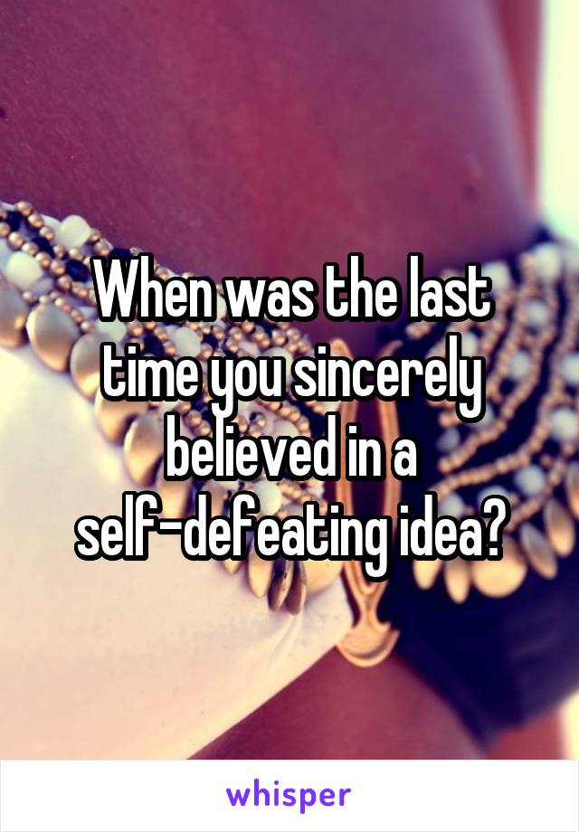 When was the last time you sincerely believed in a self-defeating idea?