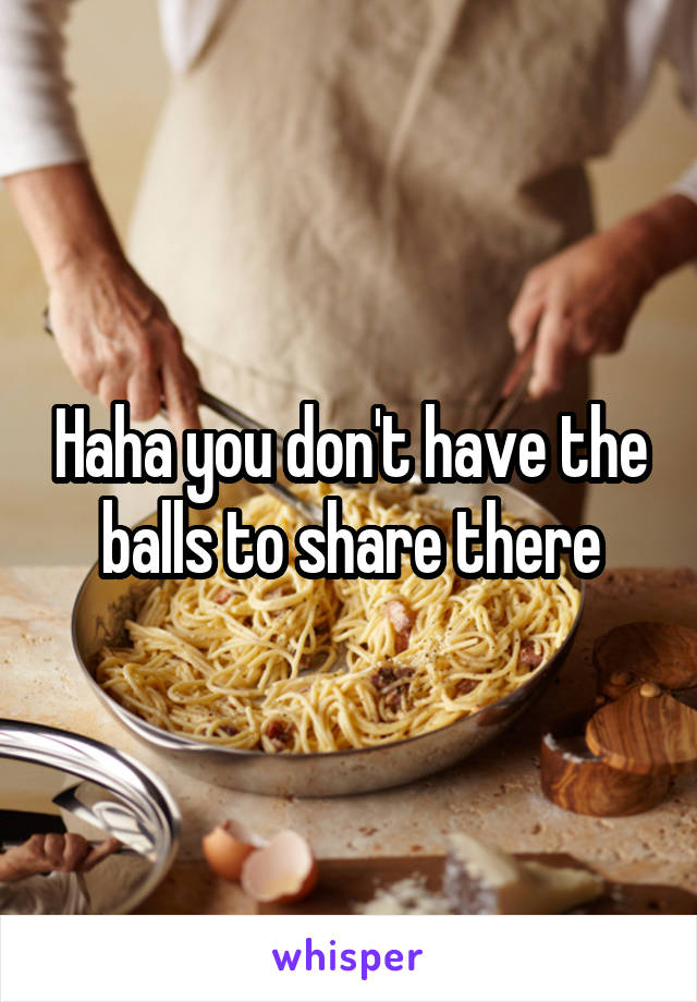 Haha you don't have the balls to share there