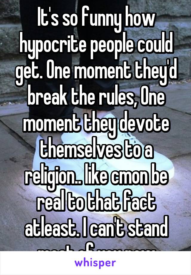 It's so funny how hypocrite people could get. One moment they'd break the rules, One moment they devote themselves to a religion.. like cmon be real to that fact atleast. I can't stand most of you now