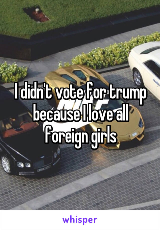 I didn't vote for trump because I love all foreign girls