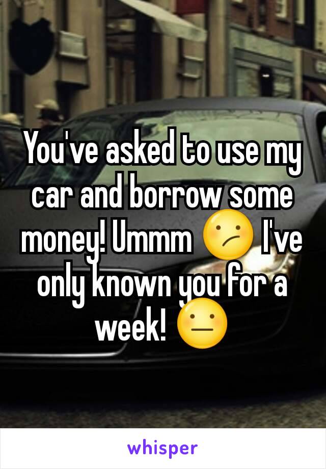 You've asked to use my car and borrow some money! Ummm 😕 I've only known you for a week! 😐