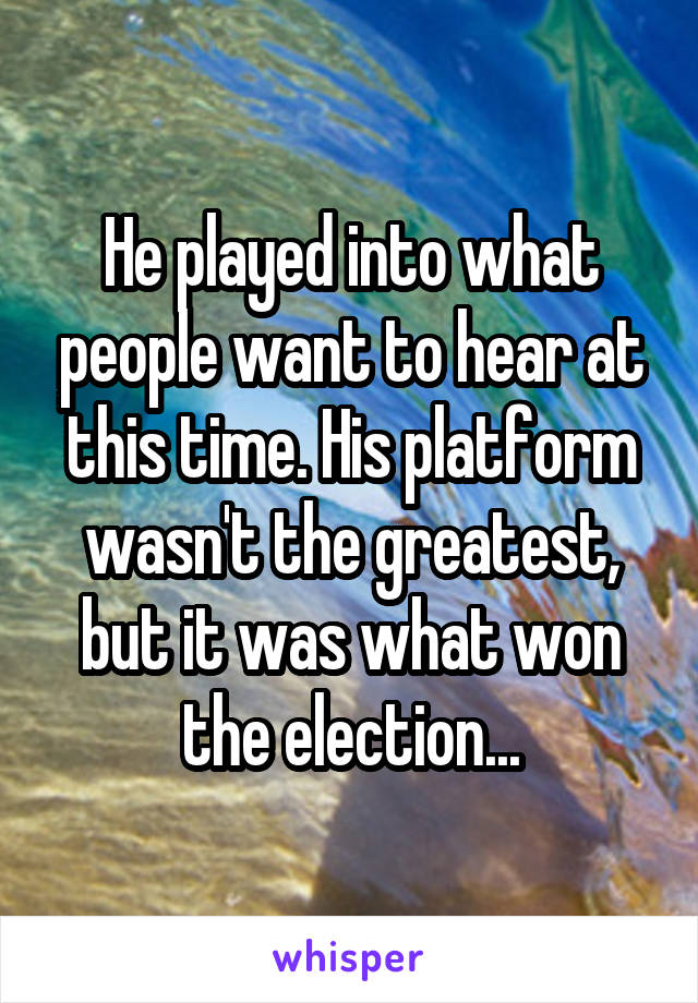 He played into what people want to hear at this time. His platform wasn't the greatest, but it was what won the election...