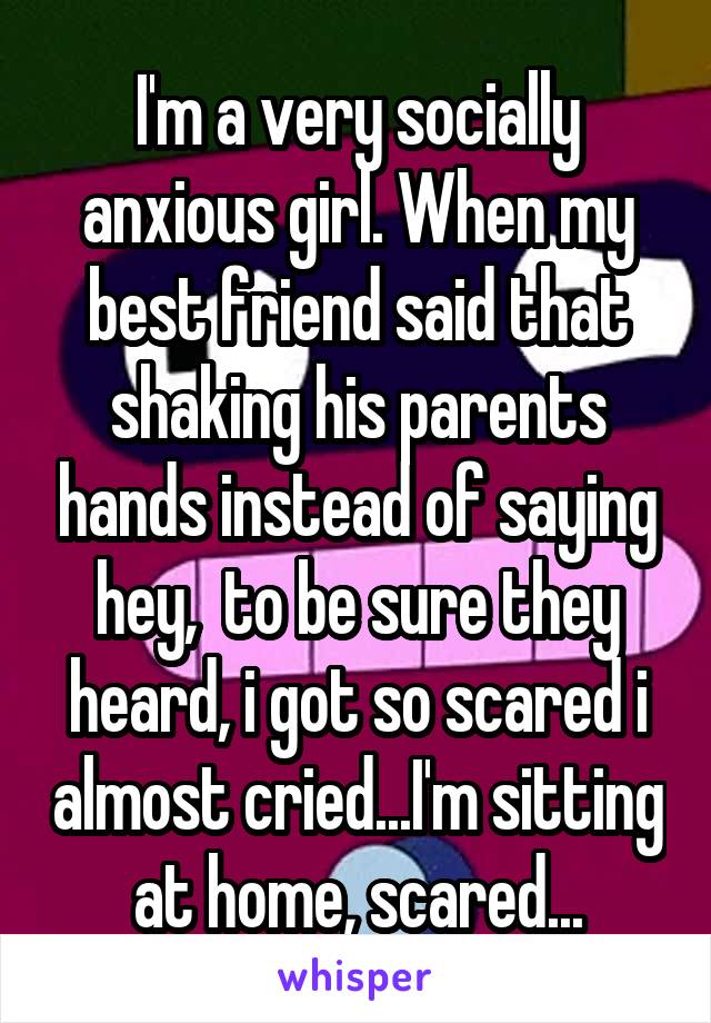 I'm a very socially anxious girl. When my best friend said that shaking his parents hands instead of saying hey,  to be sure they heard, i got so scared i almost cried...I'm sitting at home, scared...