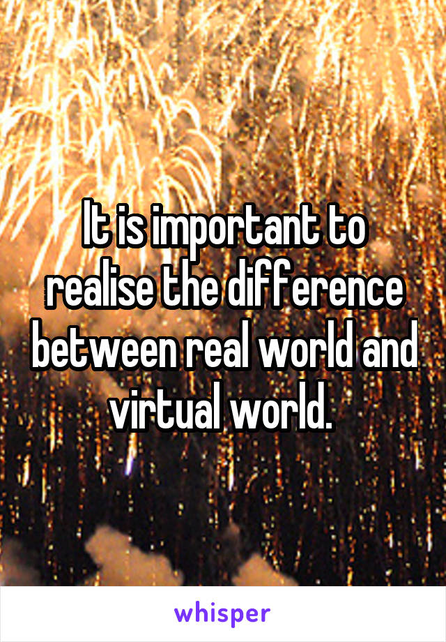 It is important to realise the difference between real world and virtual world. 