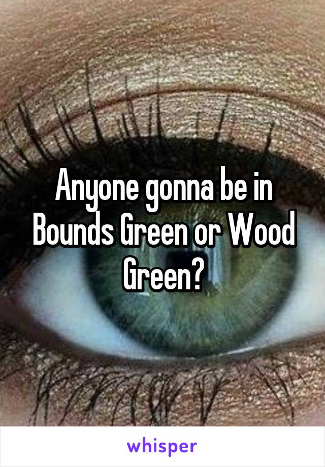 Anyone gonna be in Bounds Green or Wood Green?