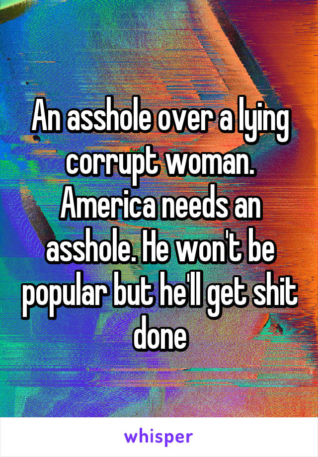 An asshole over a lying corrupt woman. America needs an asshole. He won't be popular but he'll get shit done