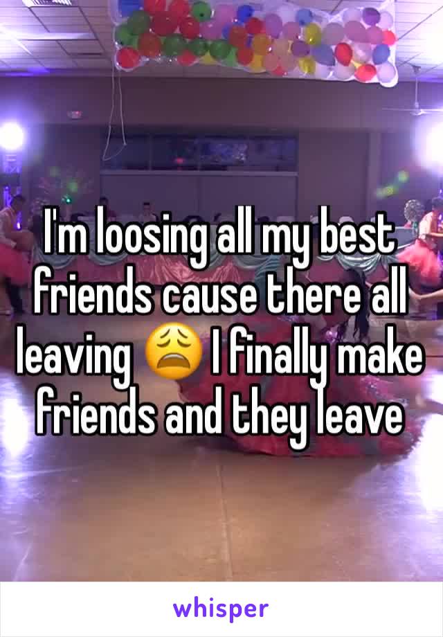 I'm loosing all my best friends cause there all leaving 😩 I finally make friends and they leave 