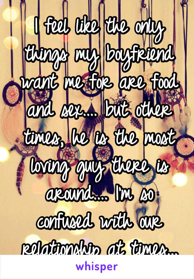 I feel like the only things my boyfriend want me for are food and sex.... but other times, he is the most loving guy there is around.... I'm so confused with our relationship at times...