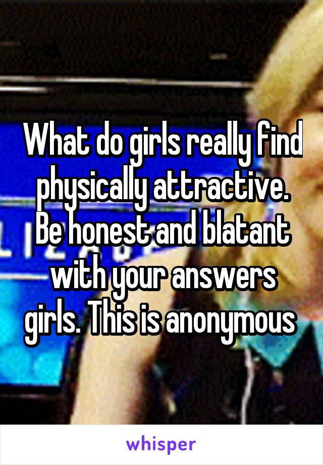 What do girls really find physically attractive. Be honest and blatant with your answers girls. This is anonymous 