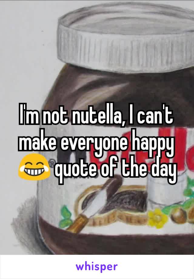 I'm not nutella, I can't make everyone happy 😂 quote of the day