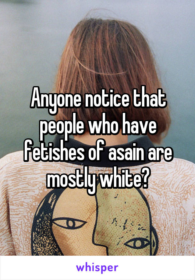 Anyone notice that people who have fetishes of asain are mostly white?