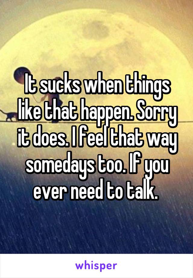 It sucks when things like that happen. Sorry it does. I feel that way somedays too. If you ever need to talk. 