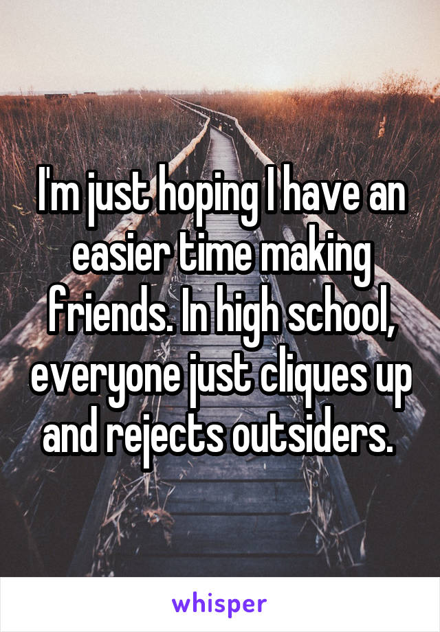 I'm just hoping I have an easier time making friends. In high school, everyone just cliques up and rejects outsiders. 