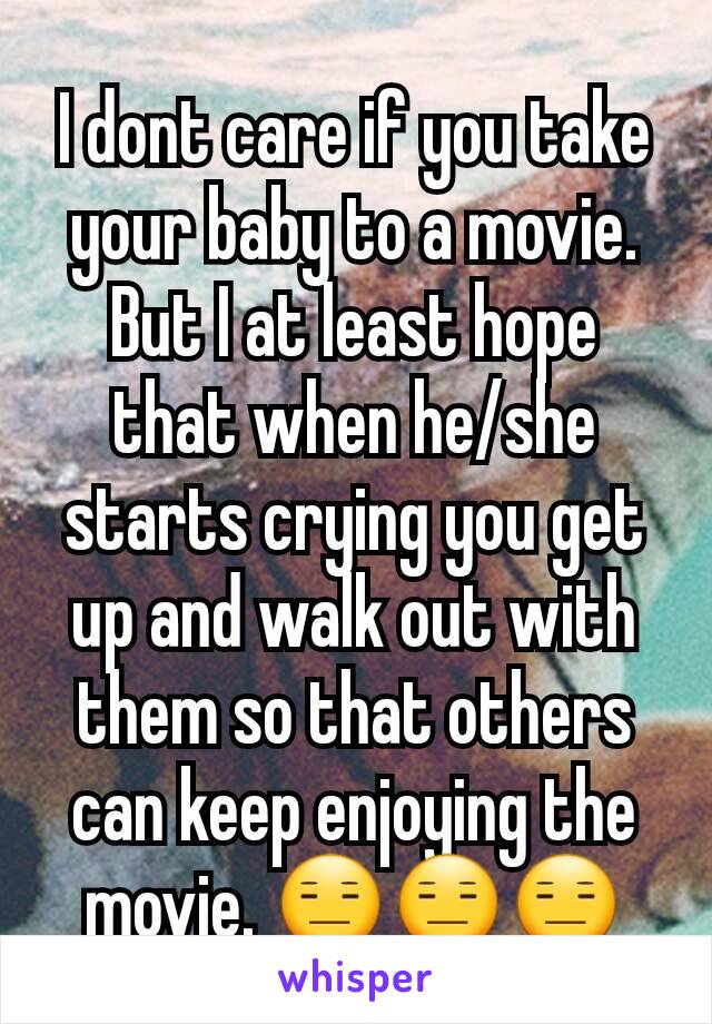 I dont care if you take your baby to a movie. But I at least hope that when he/she starts crying you get up and walk out with them so that others can keep enjoying the movie. 😑😑😑