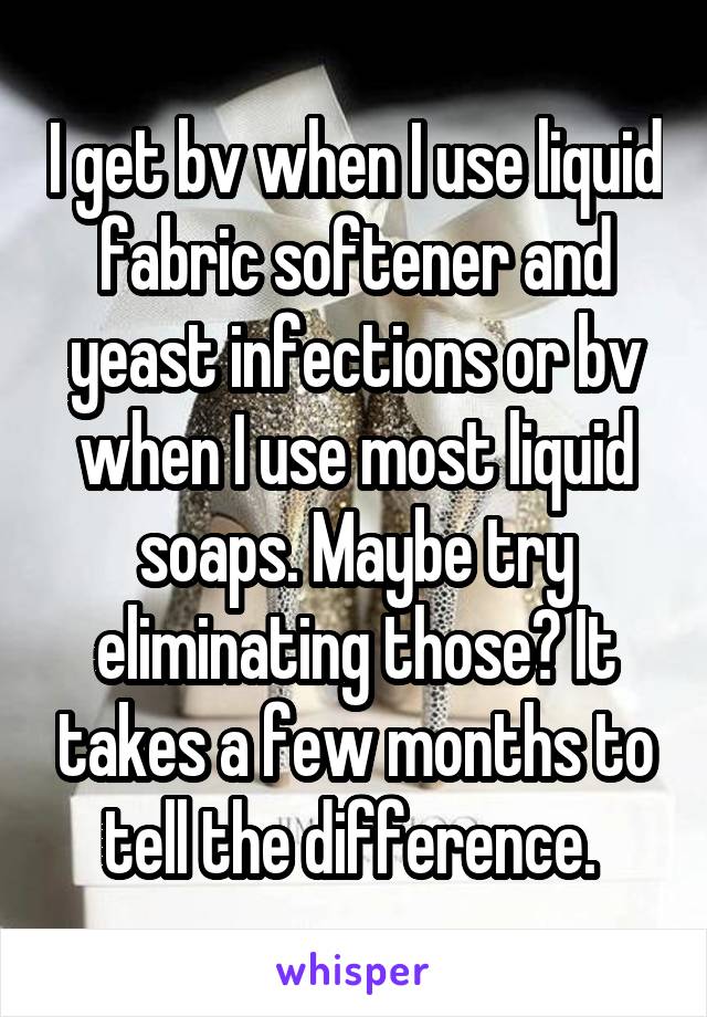 I get bv when I use liquid fabric softener and yeast infections or bv when I use most liquid soaps. Maybe try eliminating those? It takes a few months to tell the difference. 