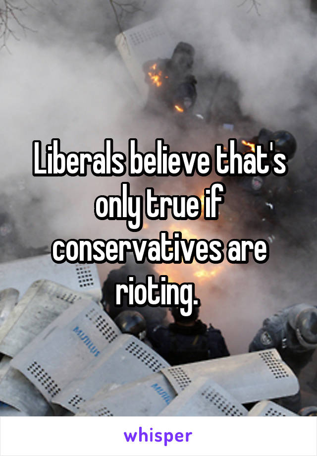 Liberals believe that's only true if conservatives are rioting. 