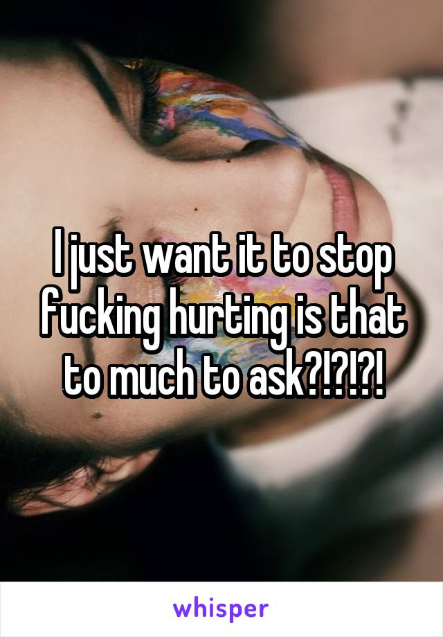 I just want it to stop fucking hurting is that to much to ask?!?!?!