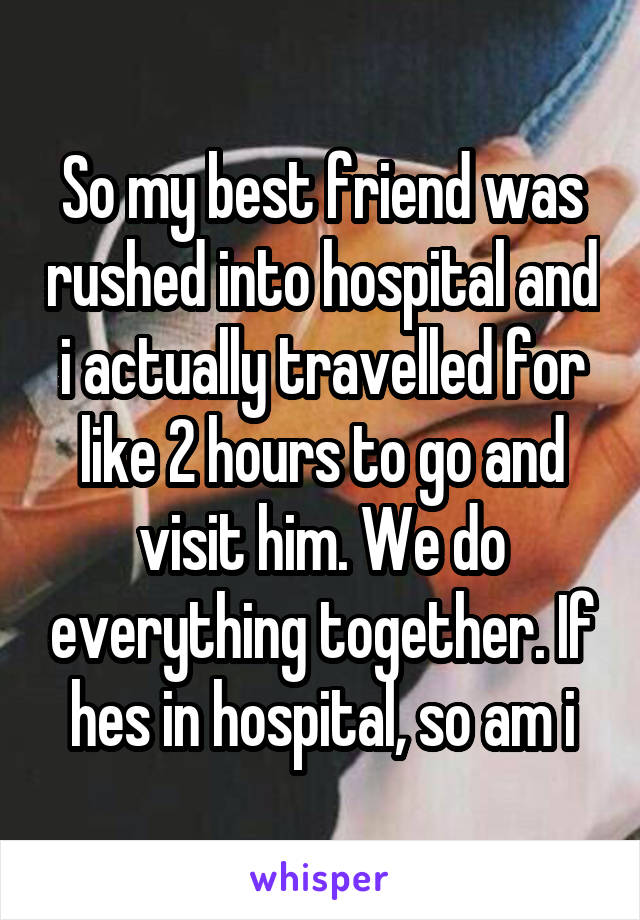 So my best friend was rushed into hospital and i actually travelled for like 2 hours to go and visit him. We do everything together. If hes in hospital, so am i