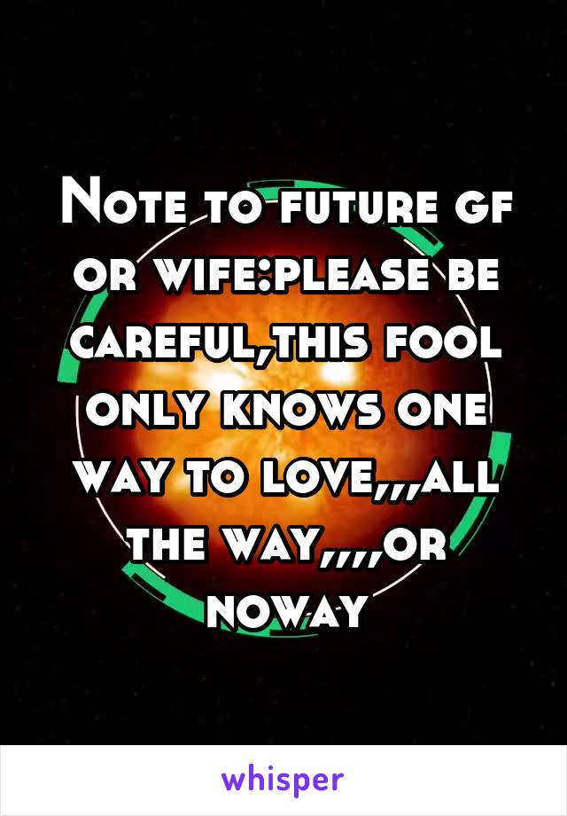 Note to future gf or wife:please be careful,this fool only knows one way to love,,,all the way,,,,or noway