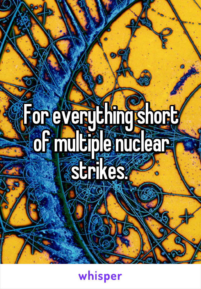 For everything short of multiple nuclear strikes. 