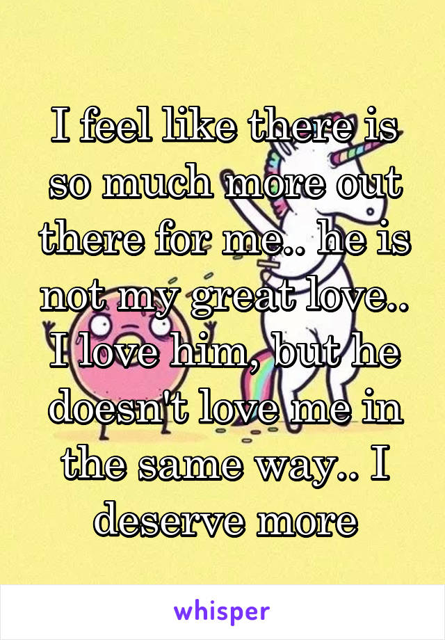 I feel like there is so much more out there for me.. he is not my great love.. I love him, but he doesn't love me in the same way.. I deserve more