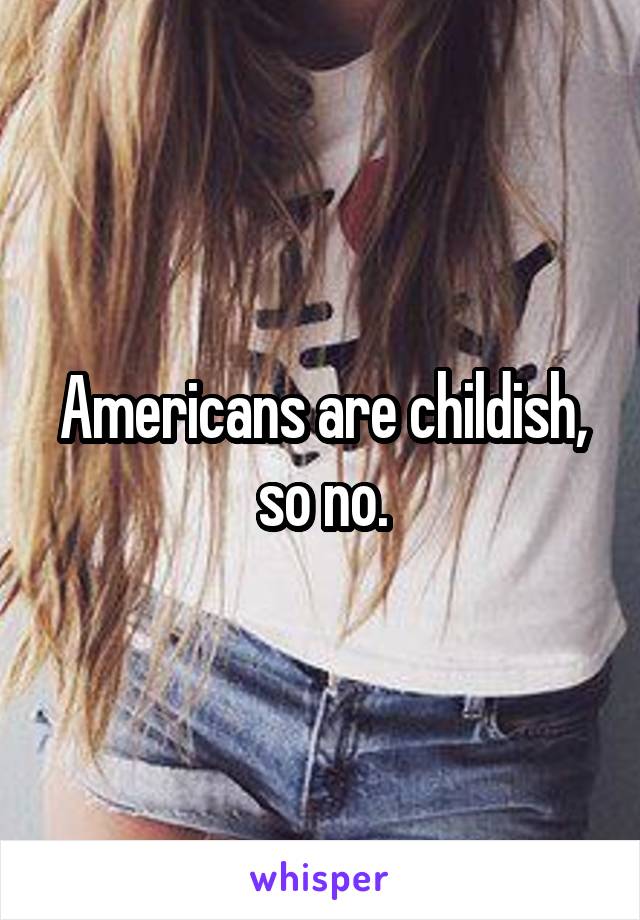 Americans are childish, so no.