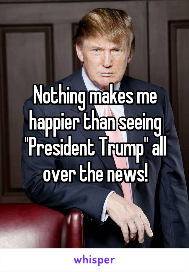 Nothing makes me happier than seeing
"President Trump" all over the news!